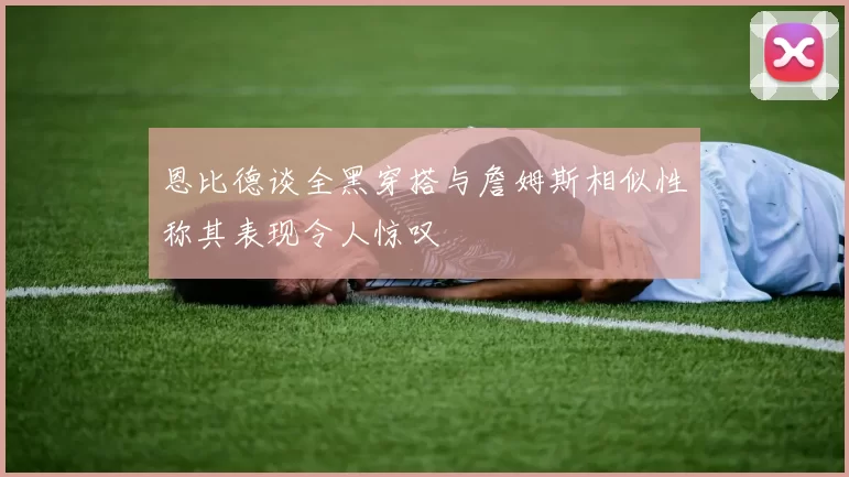 恩比德谈全黑穿搭与詹姆斯相似性称其表现令人惊叹