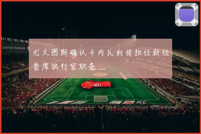 尤文图斯确认卡内瓦利将担任新任首席执行官职务