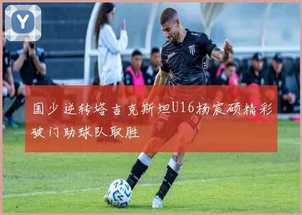 国少逆转塔吉克斯坦U16杨宸硕精彩破门助球队取胜