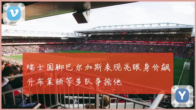 瑞士国脚巴尔加斯表现亮眼身价飙升布莱顿等多队争抢他
