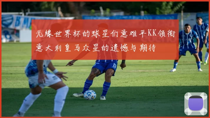 无缘世界杯的球星们意难平KK领衔意大利皇马众星的遗憾与期待