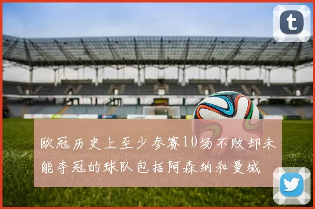 欧冠历史上至少参赛10场不败却未能夺冠的球队包括阿森纳和曼城