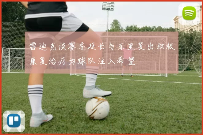 雷迪克谈赛季延长与东里复出积极康复治疗为球队注入希望