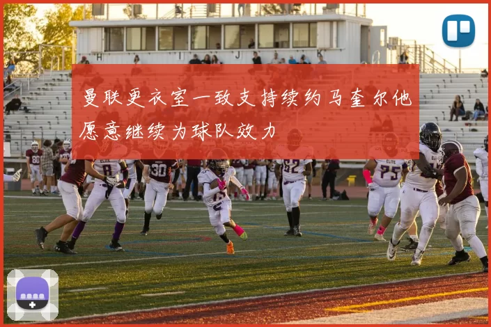 曼联更衣室一致支持续约马奎尔他愿意继续为球队效力