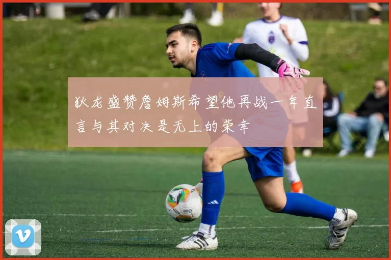 狄龙盛赞詹姆斯希望他再战一年直言与其对决是无上的荣幸