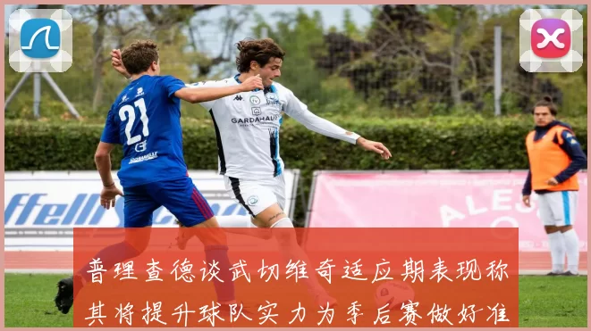 普理查德谈武切维奇适应期表现称其将提升球队实力为季后赛做好准备