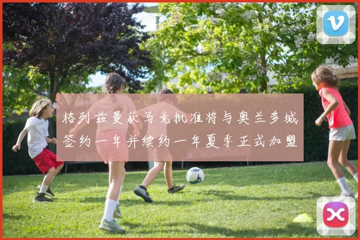 格列兹曼获马竞批准将与奥兰多城签约一年并续约一年夏季正式加盟