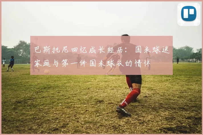 巴斯托尼回忆成长经历：国米球迷家庭与第一件国米球衣的情怀