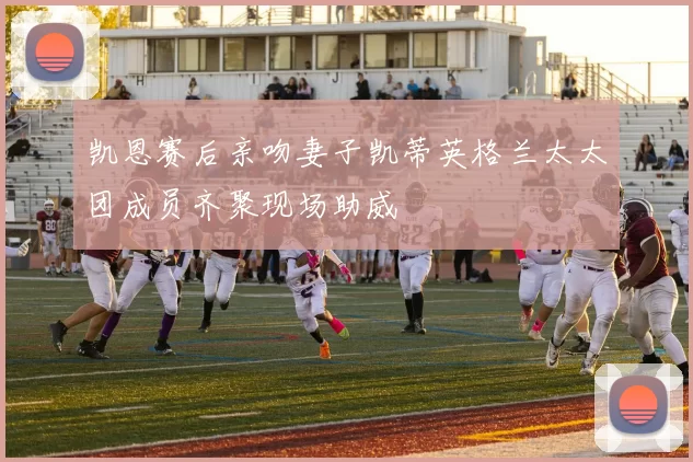 凯恩赛后亲吻妻子凯蒂英格兰太太团成员齐聚现场助威