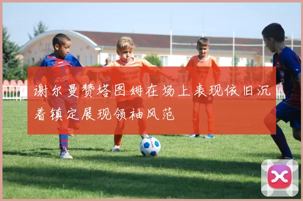 谢尔曼赞塔图姆在场上表现依旧沉着镇定展现领袖风范
