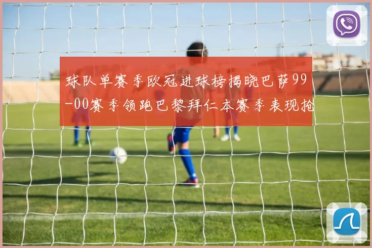 球队单赛季欧冠进球榜揭晓巴萨99-00赛季领跑巴黎拜仁本赛季表现抢眼