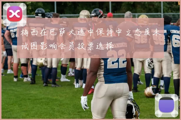 梅西在巴萨大选中保持中立态度未试图影响会员投票选择