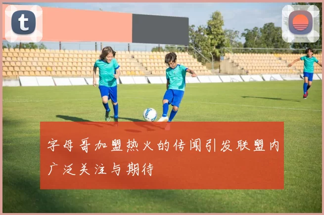 字母哥加盟热火的传闻引发联盟内广泛关注与期待