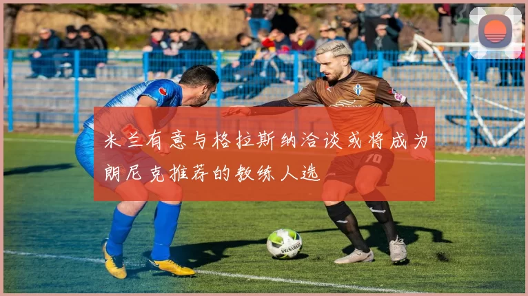 米兰有意与格拉斯纳洽谈或将成为朗尼克推荐的教练人选