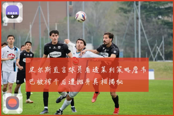 皮尔斯直言球员看透莱利策略詹韦巴被榨干后遭抛弃真相揭秘