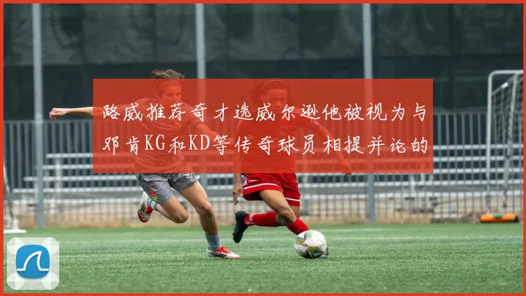 路威推荐奇才选威尔逊他被视为与邓肯KG和KD等传奇球员相提并论的未来之星