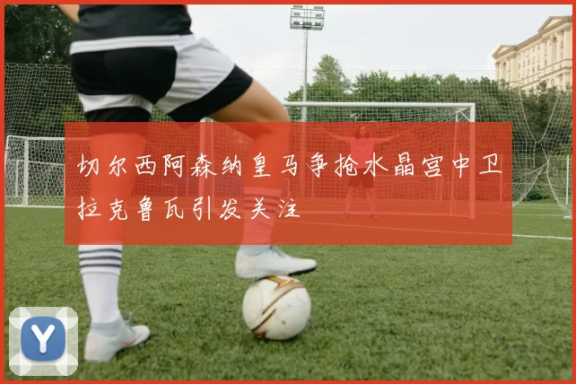 切尔西阿森纳皇马争抢水晶宫中卫拉克鲁瓦引发关注