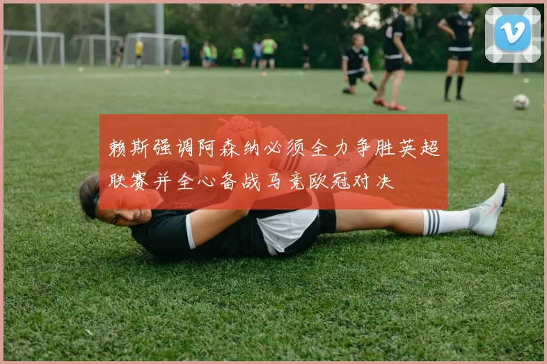 赖斯强调阿森纳必须全力争胜英超联赛并全心备战马竞欧冠对决