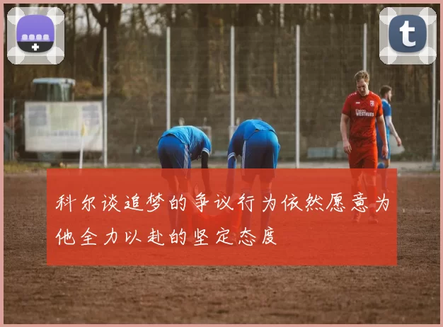 科尔谈追梦的争议行为依然愿意为他全力以赴的坚定态度