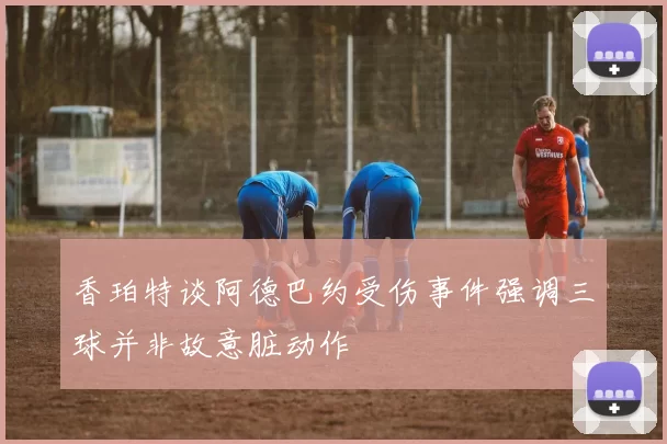 香珀特谈阿德巴约受伤事件强调三球并非故意脏动作