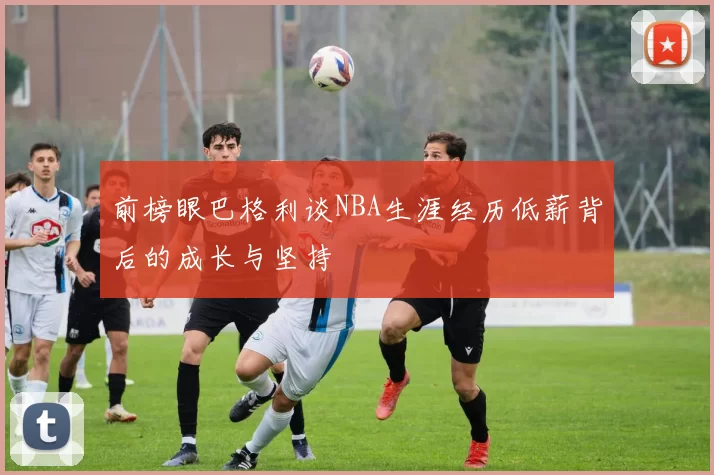 前榜眼巴格利谈NBA生涯经历低薪背后的成长与坚持