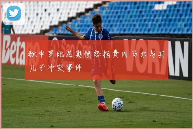 狱中罗比尼奥愤怒指责内马尔与其儿子冲突事件