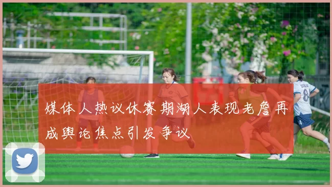 媒体人热议休赛期湖人表现老詹再成舆论焦点引发争议