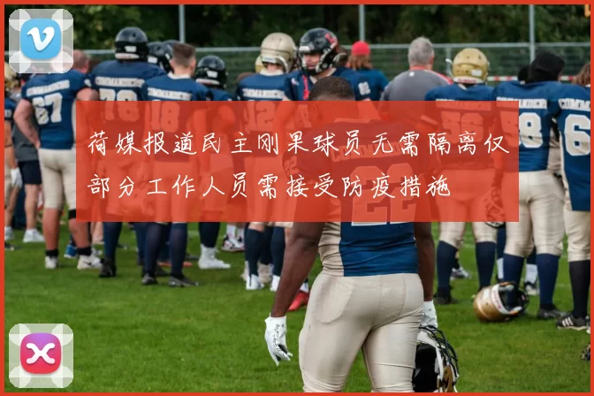 荷媒报道民主刚果球员无需隔离仅部分工作人员需接受防疫措施