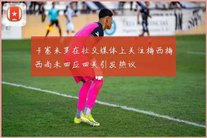 卡塞米罗在社交媒体上关注梅西梅西尚未回应回关引发热议
