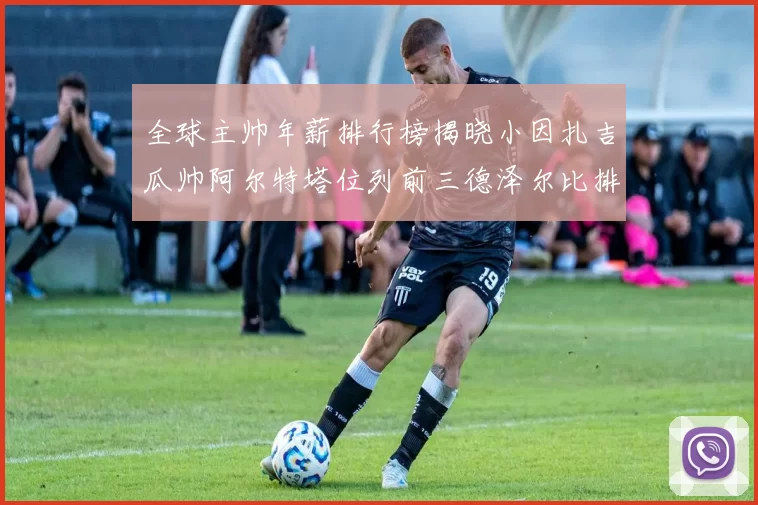 全球主帅年薪排行榜揭晓小因扎吉瓜帅阿尔特塔位列前三德泽尔比排名第六